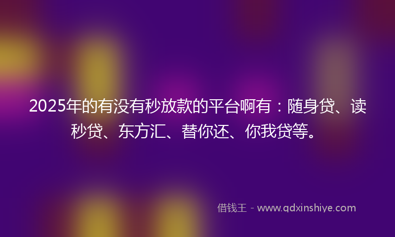 2025年的有没有秒放款的平台啊有：随身贷、读秒贷、东方汇、替你还、你我贷等。