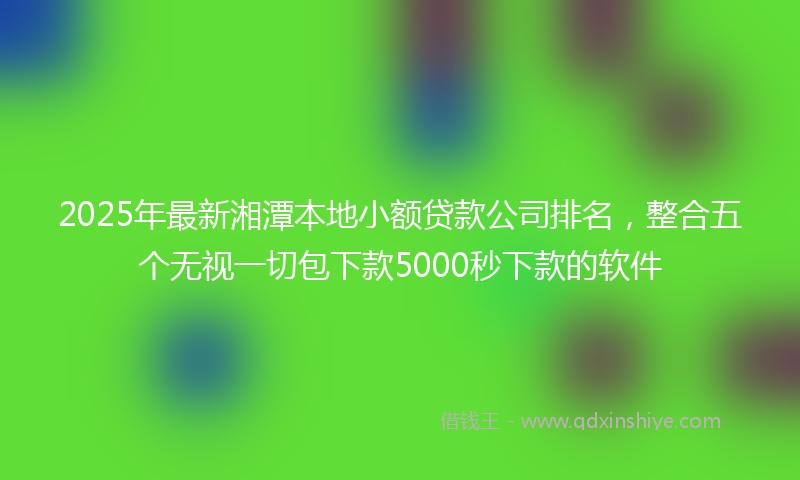 2025年最新湘潭本地小额贷款公司排名，整合五个无视一切包下款5000秒下款的软件
