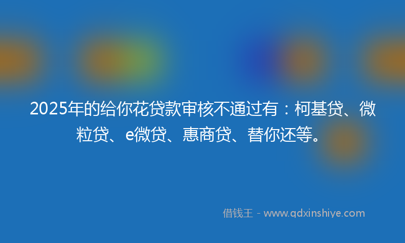 2025年的给你花贷款审核不通过有：柯基贷、微粒贷、e微贷、惠商贷、替你还等。