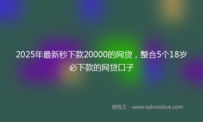 2025年最新秒下款20000的网贷，整合5个18岁必下款的网贷口子