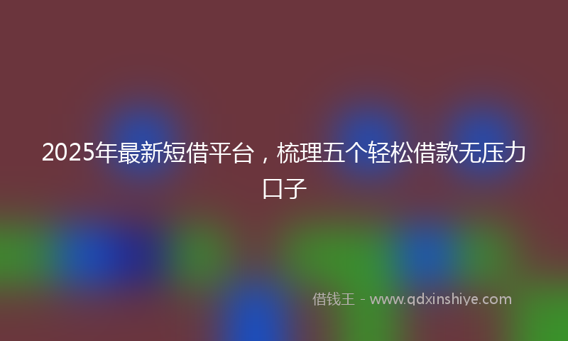 2025年最新短借平台，梳理五个轻松借款无压力口子