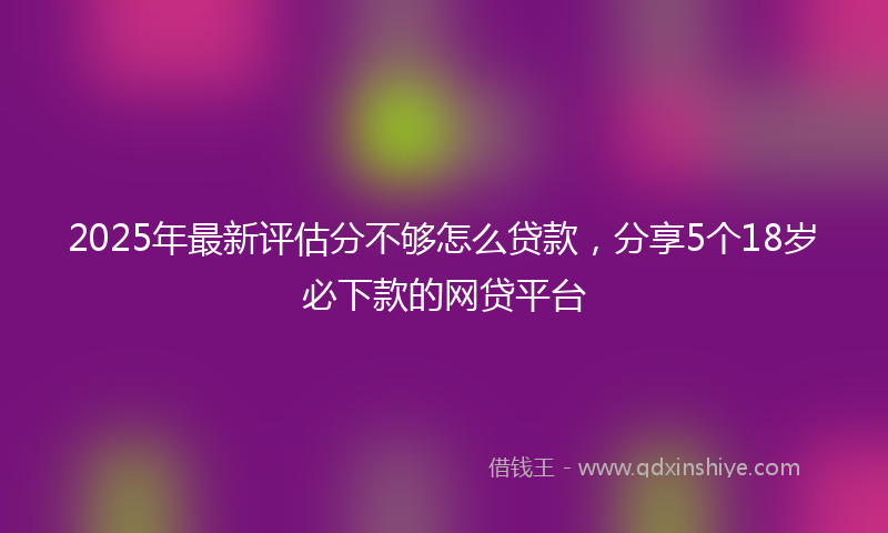 2025年最新评估分不够怎么贷款，分享5个18岁必下款的网贷平台
