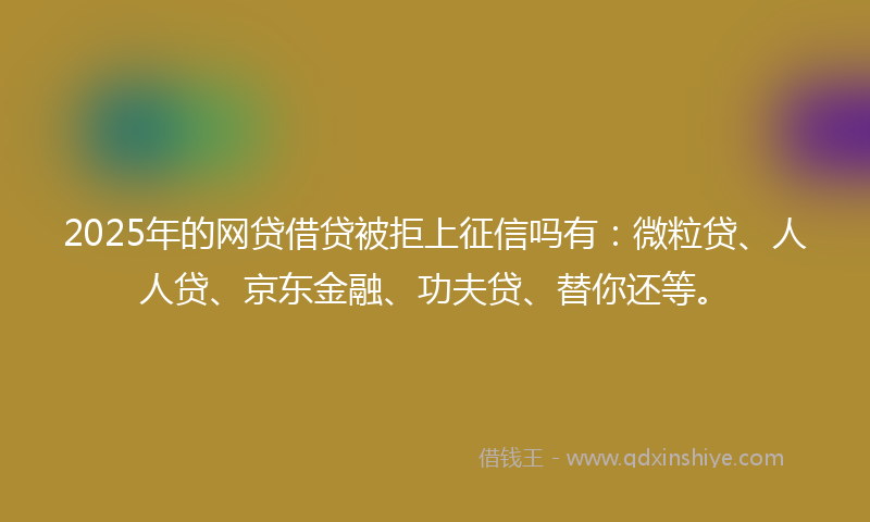 2025年的网贷借贷被拒上征信吗有：微粒贷、人人贷、京东金融、功夫贷、替你还等。