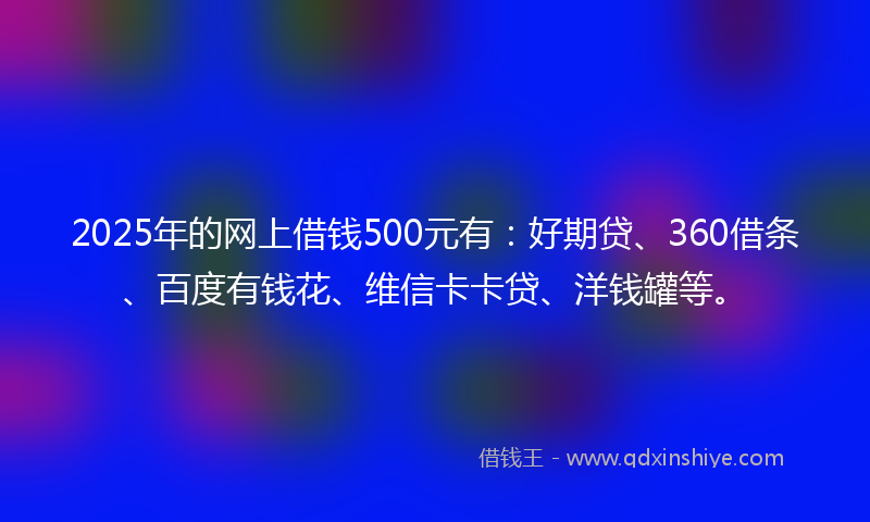 2025年的网上借钱500元有：好期贷、360借条、百度有钱花、维信卡卡贷、洋钱罐等。