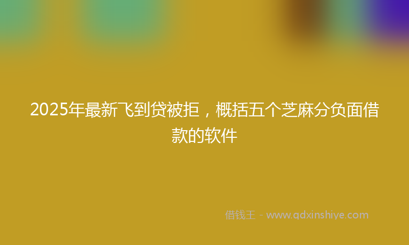 2025年最新飞到贷被拒，概括五个芝麻分负面借款的软件