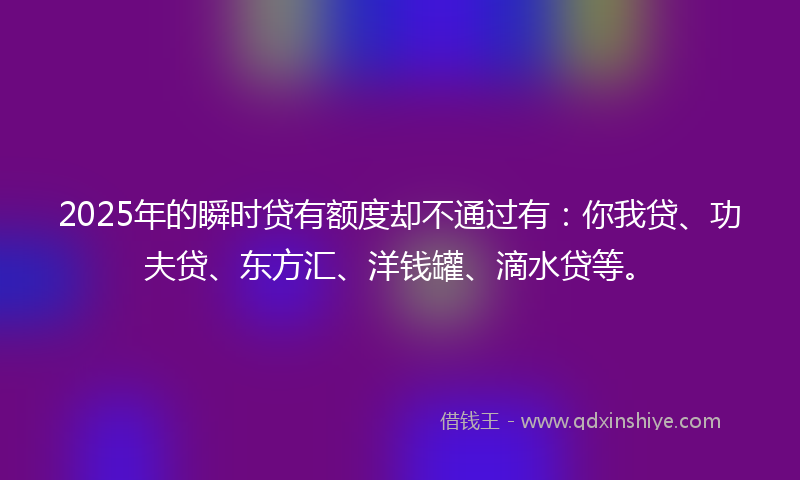 2025年的瞬时贷有额度却不通过有：你我贷、功夫贷、东方汇、洋钱罐、滴水贷等。
