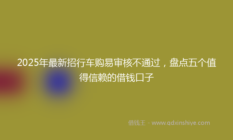 2025年最新招行车购易审核不通过，盘点五个值得信赖的借钱口子