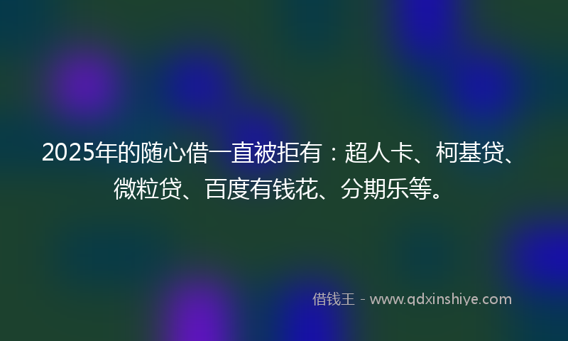 2025年的随心借一直被拒有：超人卡、柯基贷、微粒贷、百度有钱花、分期乐等。