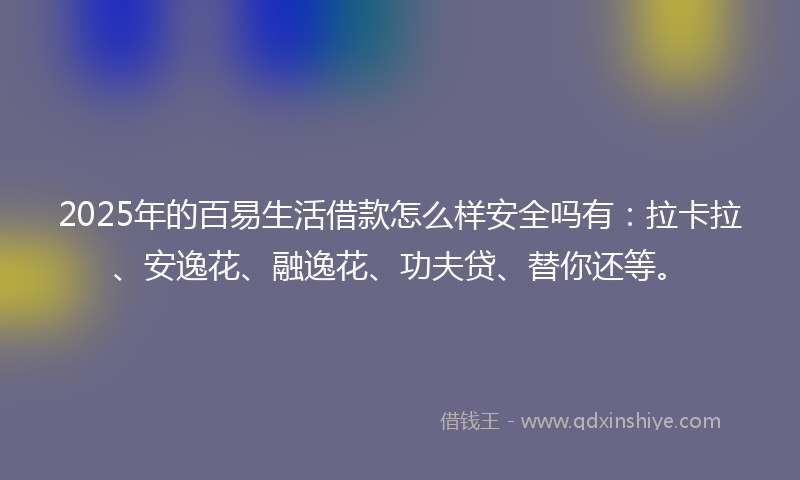 2025年的百易生活借款怎么样安全吗有：拉卡拉、安逸花、融逸花、功夫贷、替你还等。