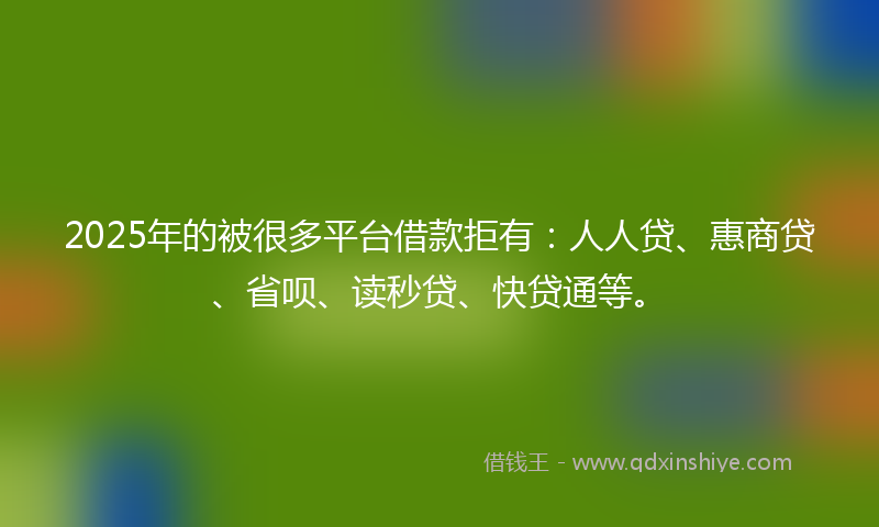 2025年的被很多平台借款拒有：人人贷、惠商贷、省呗、读秒贷、快贷通等。