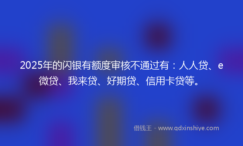 2025年的闪银有额度审核不通过有：人人贷、e微贷、我来贷、好期贷、信用卡贷等。