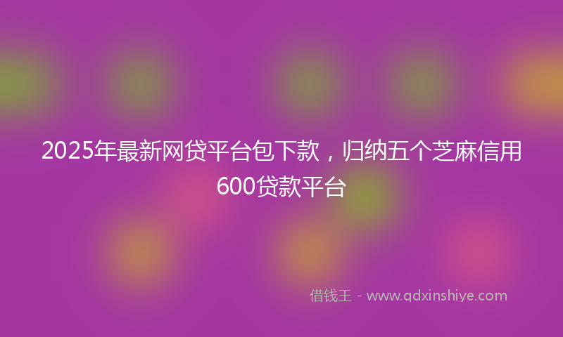 2025年最新网贷平台包下款，归纳五个芝麻信用600贷款平台