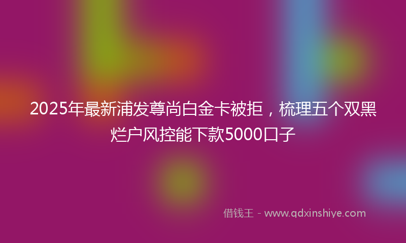 2025年最新浦发尊尚白金卡被拒，梳理五个双黑烂户风控能下款5000口子