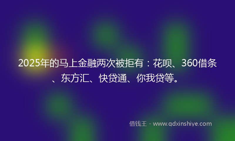 2025年的马上金融两次被拒有：花呗、360借条、东方汇、快贷通、你我贷等。