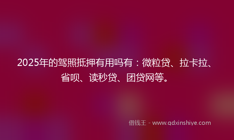2025年的驾照抵押有用吗有：微粒贷、拉卡拉、省呗、读秒贷、团贷网等。