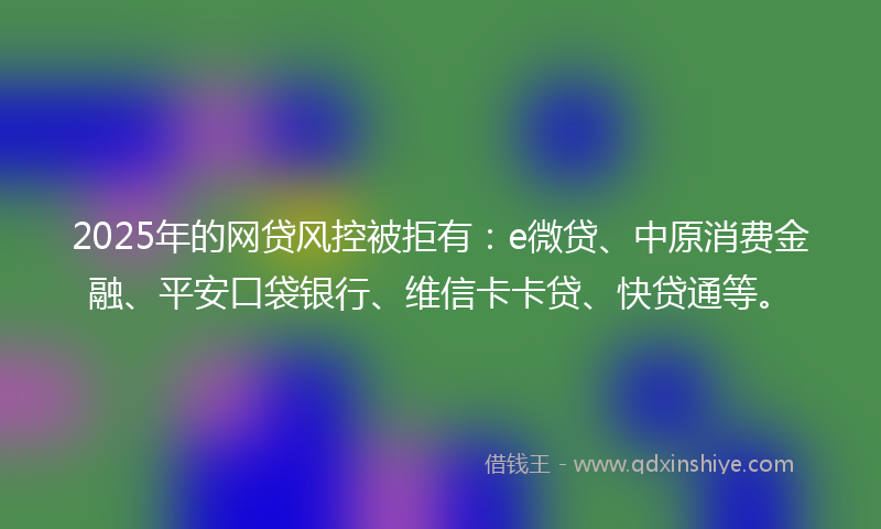 2025年的网贷风控被拒有：e微贷、中原消费金融、平安口袋银行、维信卡卡贷、快贷通等。
