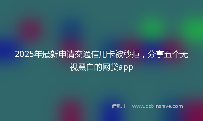 2025年最新申请交通信用卡被秒拒，分享五个无视黑白的网贷app