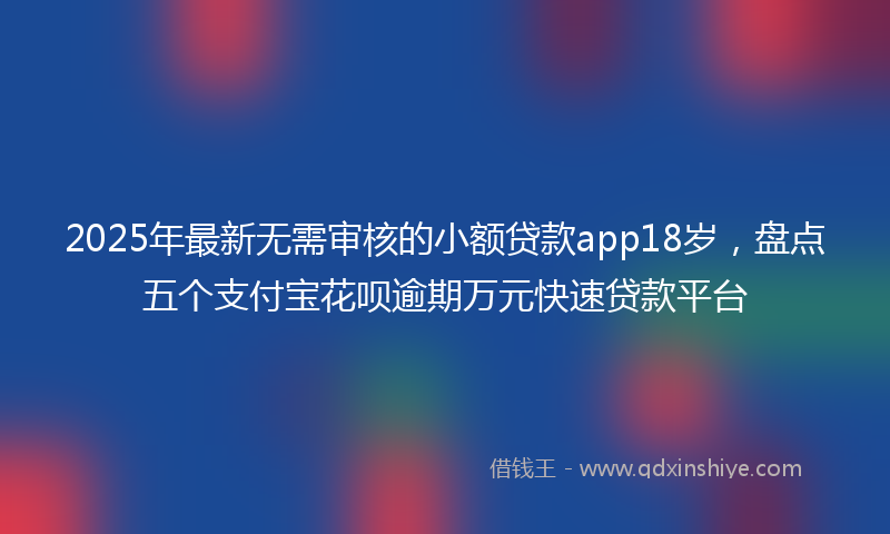 2025年最新无需审核的小额贷款app18岁，盘点五个支付宝花呗逾期万元快速贷款平台