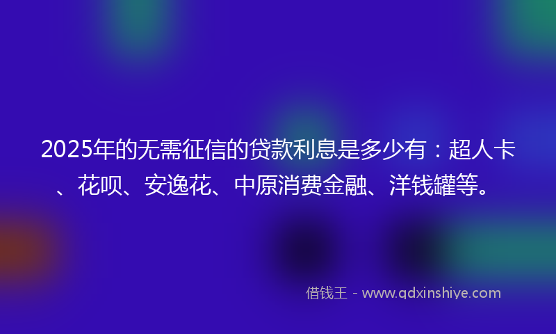 2025年的无需征信的贷款利息是多少有：超人卡、花呗、安逸花、中原消费金融、洋钱罐等。