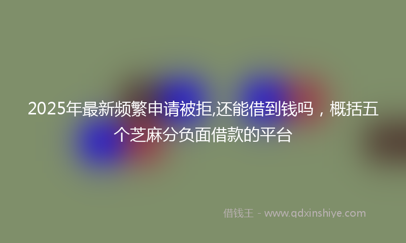 2025年最新频繁申请被拒,还能借到钱吗，概括五个芝麻分负面借款的平台