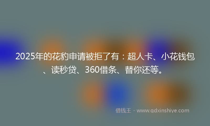 2025年的花豹申请被拒了有：超人卡、小花钱包、读秒贷、360借条、替你还等。
