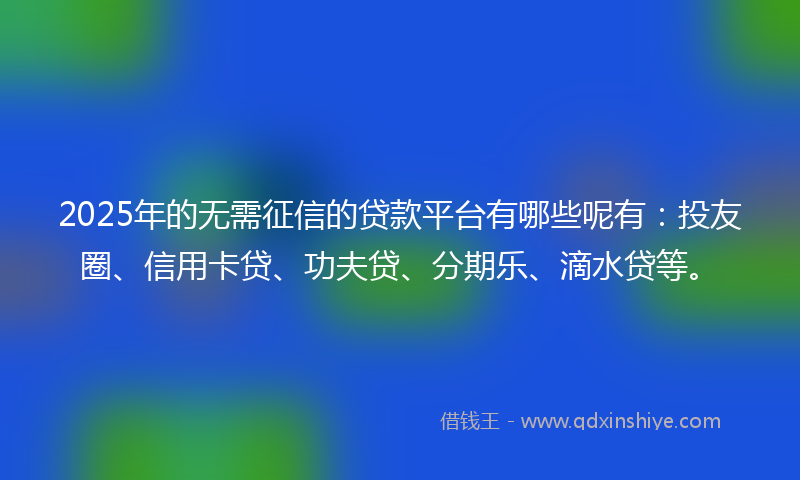 2025年的无需征信的贷款平台有哪些呢有：投友圈、信用卡贷、功夫贷、分期乐、滴水贷等。