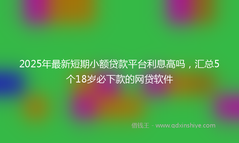 2025年最新短期小额贷款平台利息高吗，汇总5个18岁必下款的网贷软件
