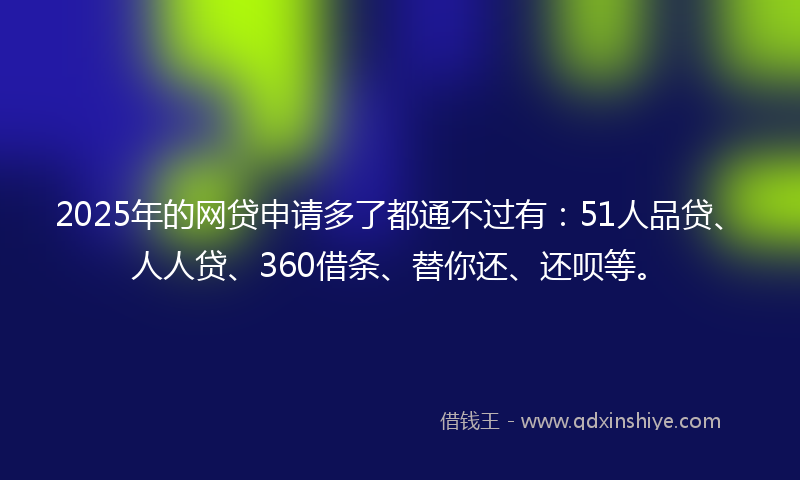 2025年的网贷申请多了都通不过有：51人品贷、人人贷、360借条、替你还、还呗等。