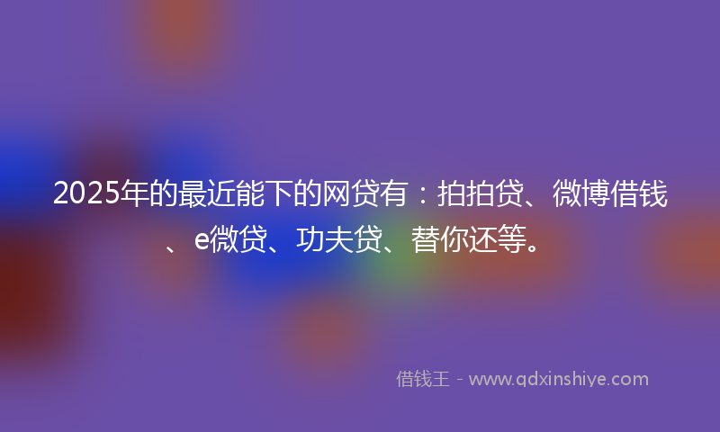2025年的最近能下的网贷有：拍拍贷、微博借钱、e微贷、功夫贷、替你还等。