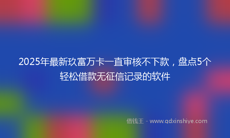 2025年最新玖富万卡一直审核不下款，盘点5个轻松借款无征信记录的软件