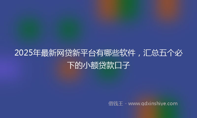 2025年最新网贷新平台有哪些软件，汇总五个必下的小额贷款口子