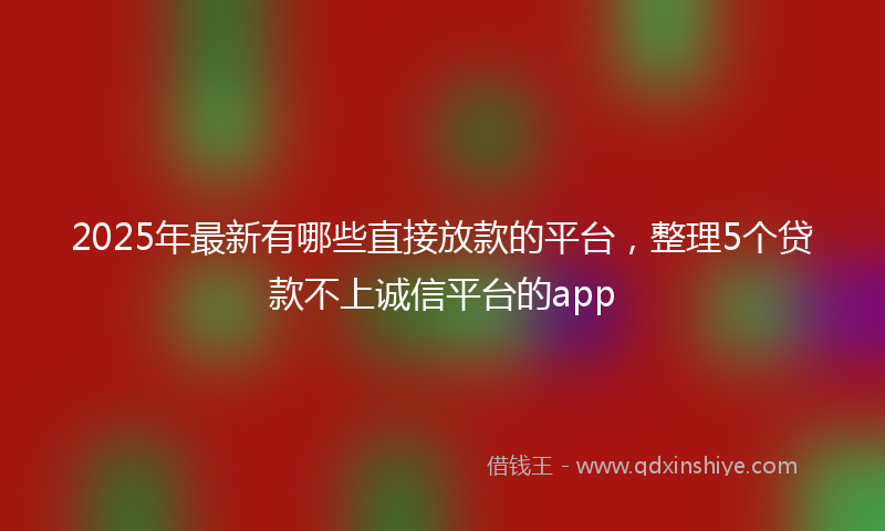 2025年最新有哪些直接放款的平台，整理5个贷款不上诚信平台的app