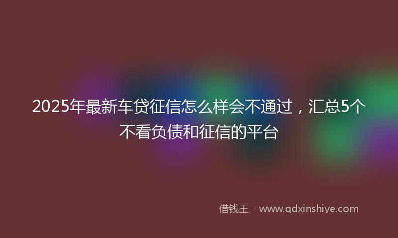 2025年最新车贷征信怎么样会不通过，汇总5个不看负债和征信的平台