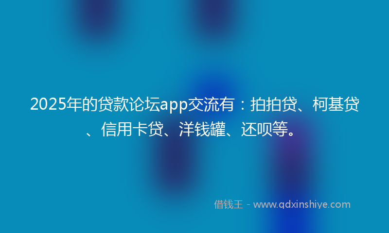 2025年的贷款论坛app交流有：拍拍贷、柯基贷、信用卡贷、洋钱罐、还呗等。