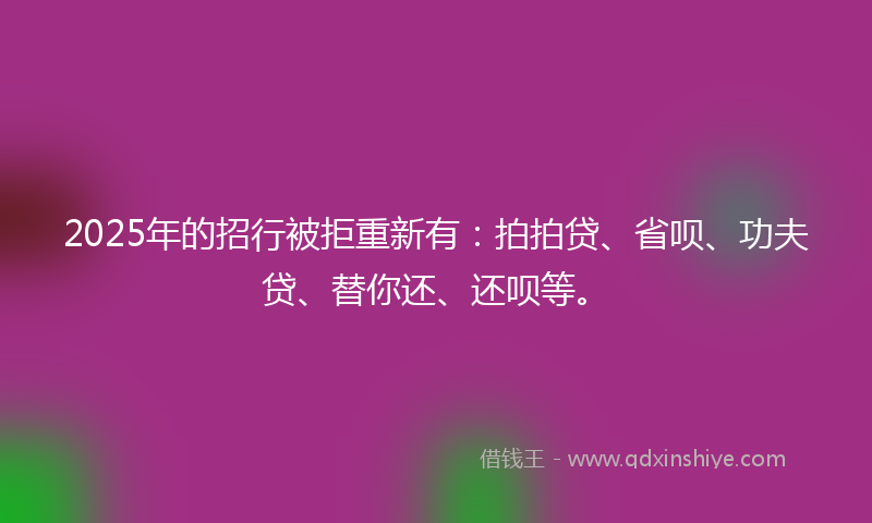 2025年的招行被拒重新有：拍拍贷、省呗、功夫贷、替你还、还呗等。