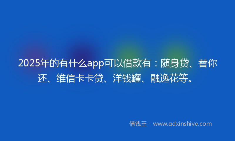 2025年的有什么app可以借款有：随身贷、替你还、维信卡卡贷、洋钱罐、融逸花等。