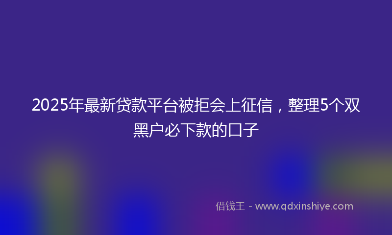 2025年最新贷款平台被拒会上征信，整理5个双黑户必下款的口子