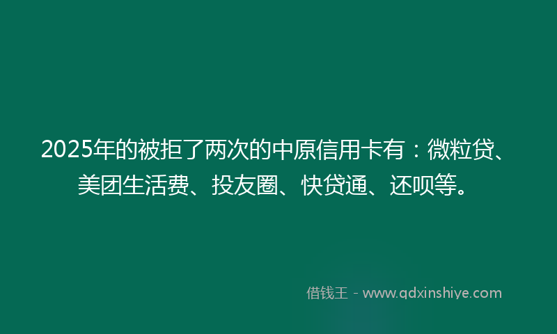 2025年的被拒了两次的中原信用卡有：微粒贷、美团生活费、投友圈、快贷通、还呗等。
