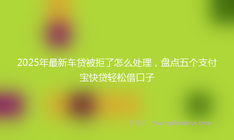 2025年最新车贷被拒了怎么处理，盘点五个支付宝快贷轻松借口子