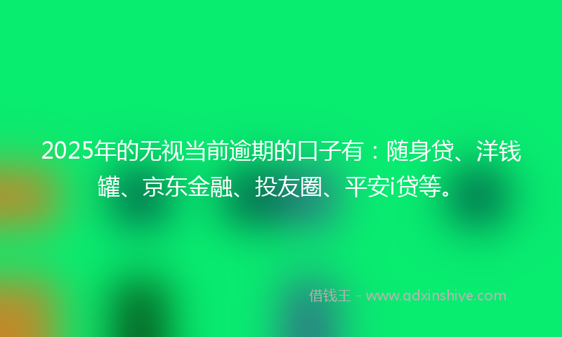 2025年的无视当前逾期的口子有：随身贷、洋钱罐、京东金融、投友圈、平安i贷等。