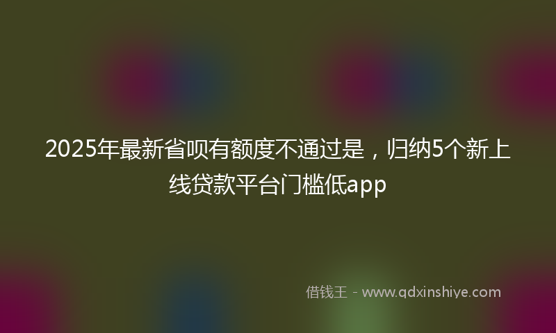 2025年最新省呗有额度不通过是，归纳5个新上线贷款平台门槛低app