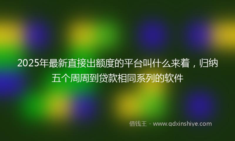 2025年最新直接出额度的平台叫什么来着，归纳五个周周到贷款相同系列的软件