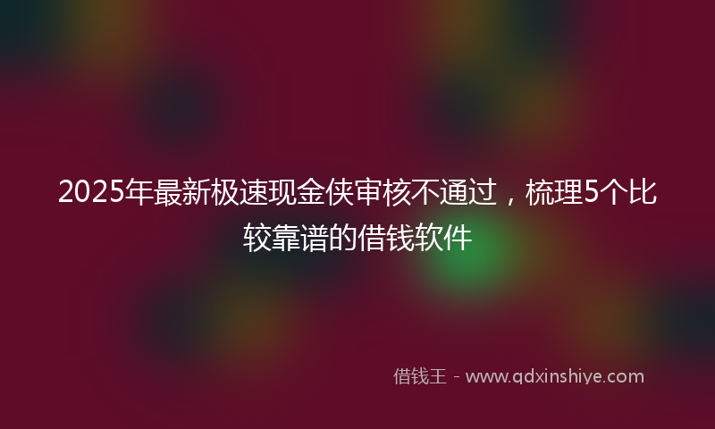 2025年最新极速现金侠审核不通过，梳理5个比较靠谱的借钱软件
