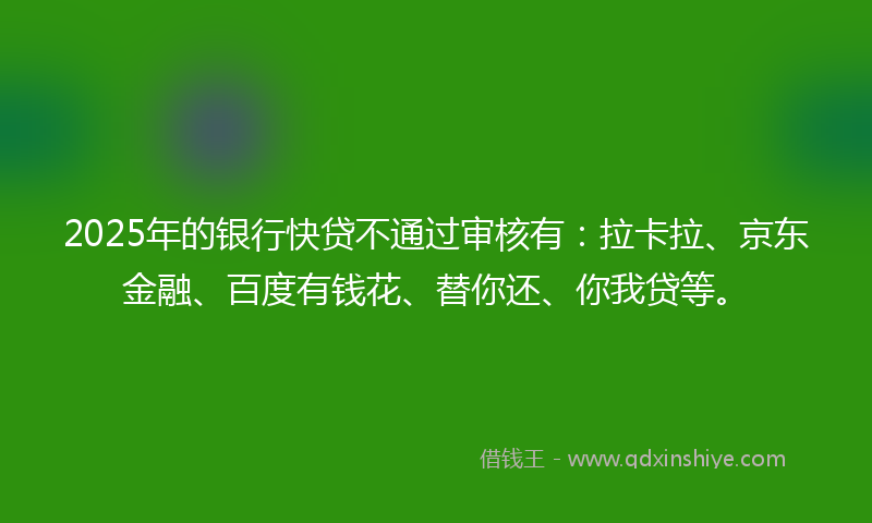 2025年的银行快贷不通过审核有：拉卡拉、京东金融、百度有钱花、替你还、你我贷等。