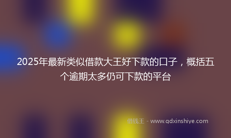 2025年最新类似借款大王好下款的口子，概括五个逾期太多仍可下款的平台