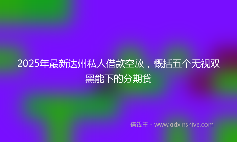 2025年最新达州私人借款空放，概括五个无视双黑能下的分期贷