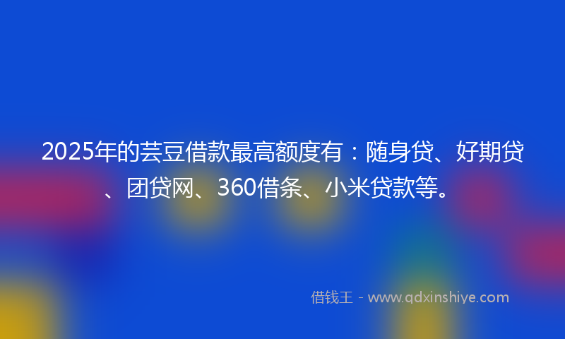 2025年的芸豆借款最高额度有：随身贷、好期贷、团贷网、360借条、小米贷款等。