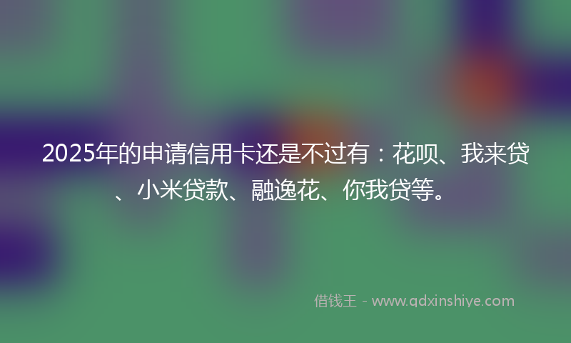 2025年的申请信用卡还是不过有：花呗、我来贷、小米贷款、融逸花、你我贷等。