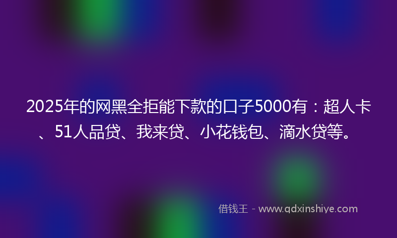 2025年的网黑全拒能下款的口子5000有：超人卡、51人品贷、我来贷、小花钱包、滴水贷等。