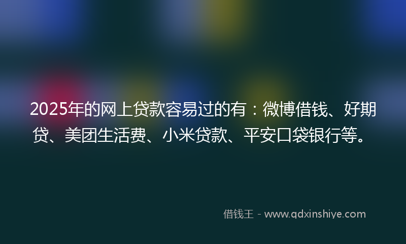 2025年的网上贷款容易过的有：微博借钱、好期贷、美团生活费、小米贷款、平安口袋银行等。